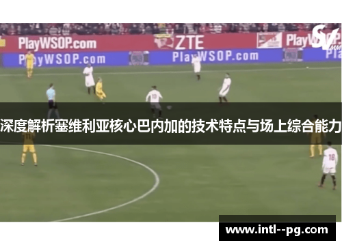 深度解析塞维利亚核心巴内加的技术特点与场上综合能力