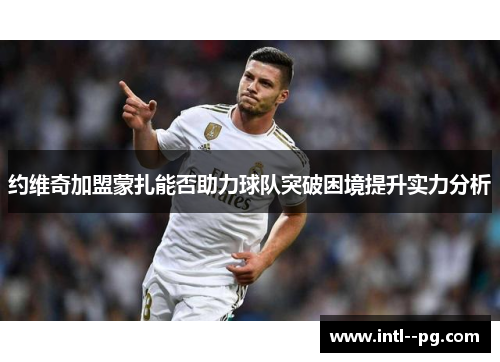 约维奇加盟蒙扎能否助力球队突破困境提升实力分析