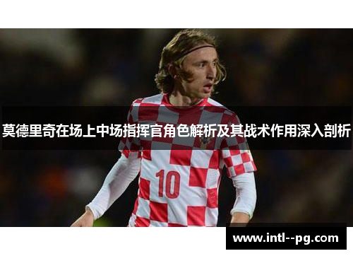 莫德里奇在场上中场指挥官角色解析及其战术作用深入剖析 莫德里奇在场上中场指挥官角色解析及其战术作用深入剖析