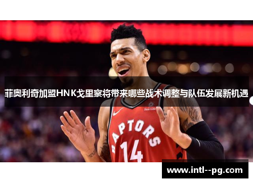 菲奥利奇加盟HNK戈里察将带来哪些战术调整与队伍发展新机遇