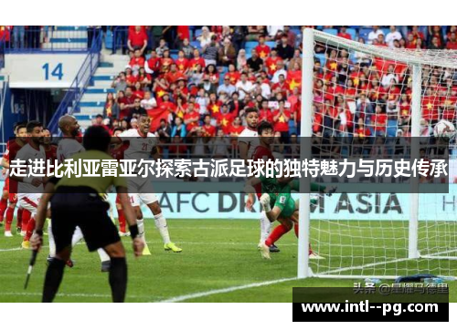 走进比利亚雷亚尔探索古派足球的独特魅力与历史传承