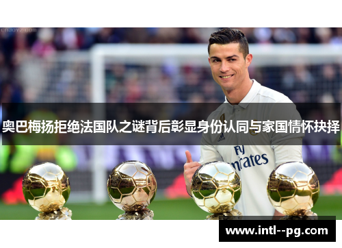 奥巴梅扬拒绝法国队之谜背后彰显身份认同与家国情怀抉择 奥巴梅扬拒绝法国队之谜背后彰显身份认同与家国情怀抉择