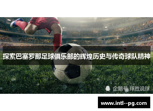 探索巴塞罗那足球俱乐部的辉煌历史与传奇球队精神 探索巴塞罗那足球俱乐部的辉煌历史与传奇球队精神