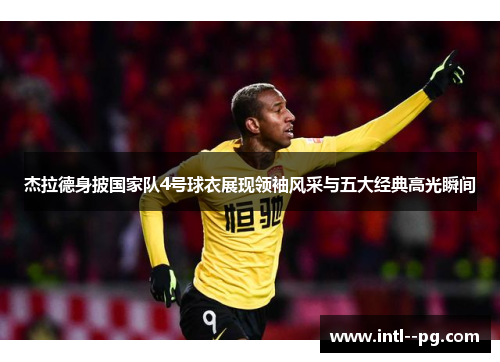 杰拉德身披国家队4号球衣展现领袖风采与五大经典高光瞬间 杰拉德身披国家队4号球衣展现领袖风采与五大经典高光瞬间