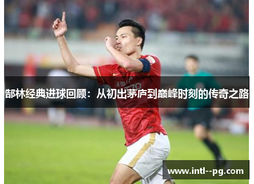郜林经典进球回顾:从初出茅庐到巅峰时刻的传奇之路 郜林经典进球回顾:从初出茅庐到巅峰时刻的传奇之路