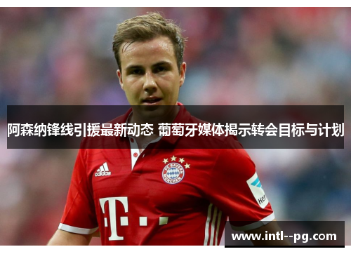 阿森纳锋线引援最新动态 葡萄牙媒体揭示转会目标与计划