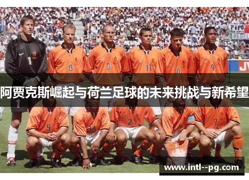 阿贾克斯崛起与荷兰足球的未来挑战与新希望