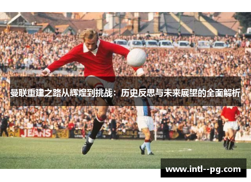 曼联重建之路从辉煌到挑战:历史反思与未来展望的全面解析 曼联重建之路从辉煌到挑战:历史反思与未来展望的全面解析