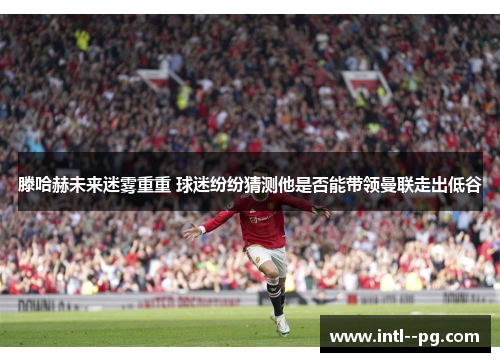 滕哈赫未来迷雾重重 球迷纷纷猜测他是否能带领曼联走出低谷