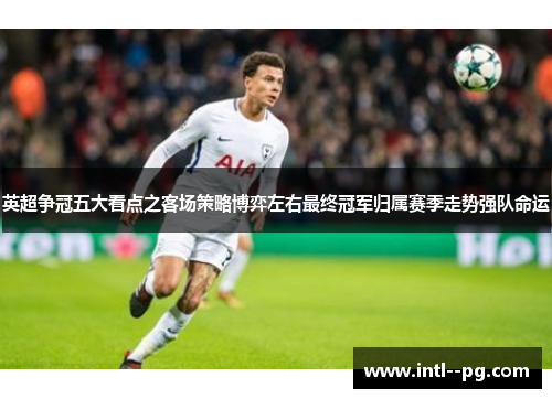 英超争冠五大看点之客场策略博弈左右最终冠军归属赛季走势强队命运 英超争冠五大看点之客场策略博弈左右最终冠军归属赛季走势强队命运