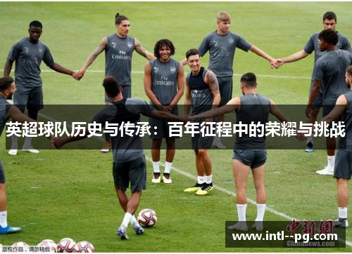 英超球队历史与传承:百年征程中的荣耀与挑战 英超球队历史与传承:百年征程中的荣耀与挑战