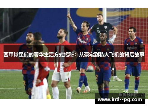 西甲球星们的奢华生活方式揭秘：从豪宅到私人飞机的背后故事