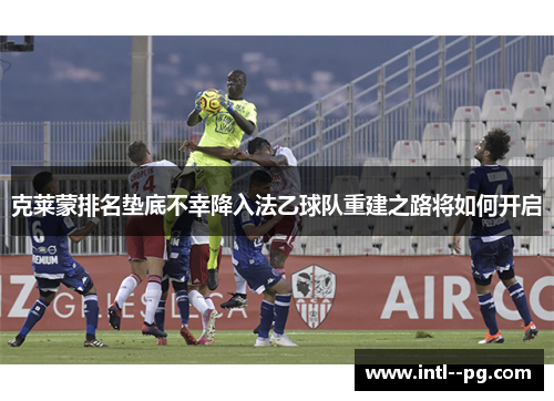 克莱蒙排名垫底不幸降入法乙球队重建之路将如何开启 克莱蒙排名垫底不幸降入法乙球队重建之路将如何开启