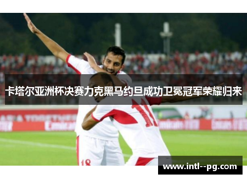 卡塔尔亚洲杯决赛力克黑马约旦成功卫冕冠军荣耀归来 卡塔尔亚洲杯决赛力克黑马约旦成功卫冕冠军荣耀归来