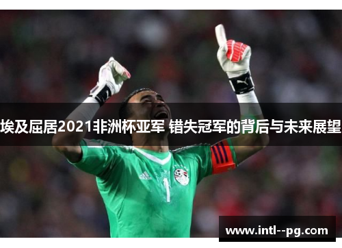埃及屈居2021非洲杯亚军 错失冠军的背后与未来展望 埃及屈居2021非洲杯亚军 错失冠军的背后与未来展望