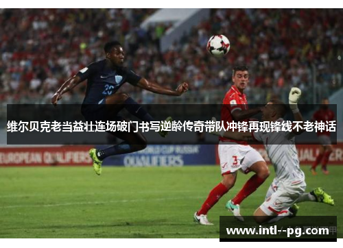 维尔贝克老当益壮连场破门书写逆龄传奇带队冲锋再现锋线不老神话