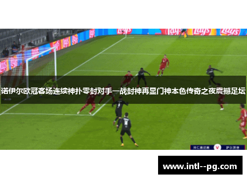 诺伊尔欧冠客场连续神扑零封对手一战封神再显门神本色传奇之夜震撼足坛