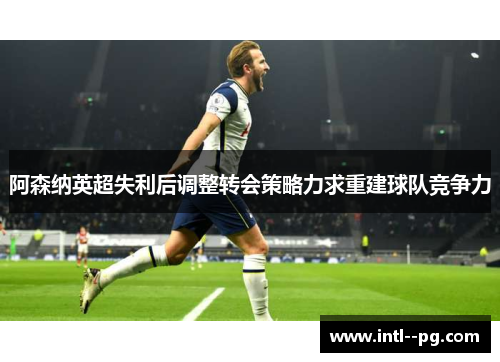 阿森纳英超失利后调整转会策略力求重建球队竞争力