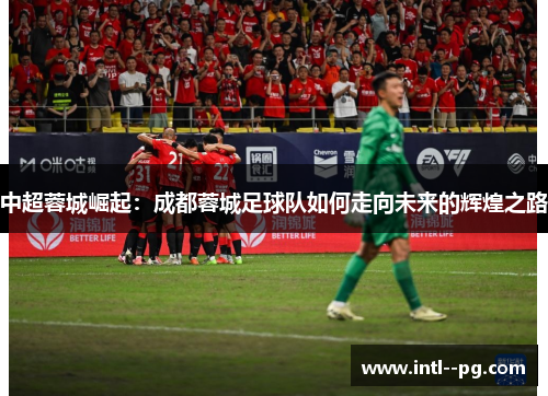 中超蓉城崛起:成都蓉城足球队如何走向未来的辉煌之路 中超蓉城崛起:成都蓉城足球队如何走向未来的辉煌之路