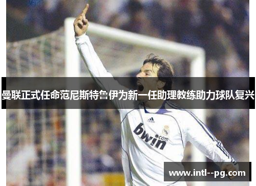 曼联正式任命范尼斯特鲁伊为新一任助理教练助力球队复兴