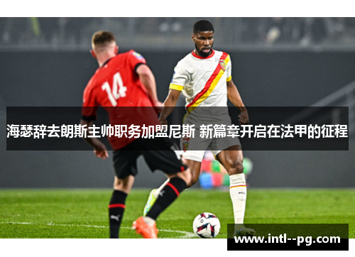 海瑟辞去朗斯主帅职务加盟尼斯 新篇章开启在法甲的征程
