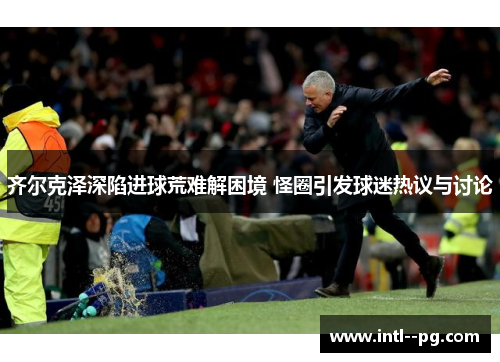 齐尔克泽深陷进球荒难解困境 怪圈引发球迷热议与讨论 齐尔克泽深陷进球荒难解困境 怪圈引发球迷热议与讨论